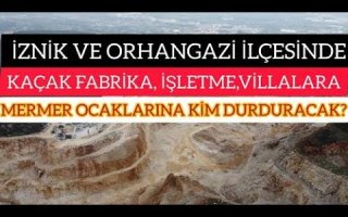 İZNİK VE ORHANGAZİ İLÇESİNDEKİ KAÇAK FABRİKA,İŞLETME,VİLLALARA VE MERMER OCAKLARINA KİM DURDURACAK